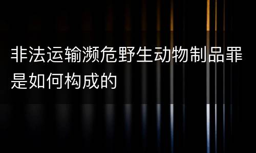 非法运输濒危野生动物制品罪是如何构成的