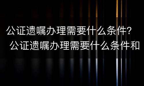公证遗嘱办理需要什么条件？ 公证遗嘱办理需要什么条件和手续