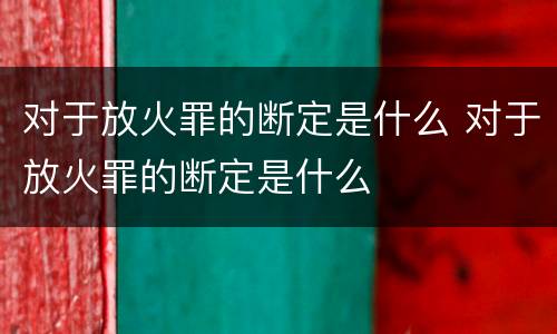 对于放火罪的断定是什么 对于放火罪的断定是什么
