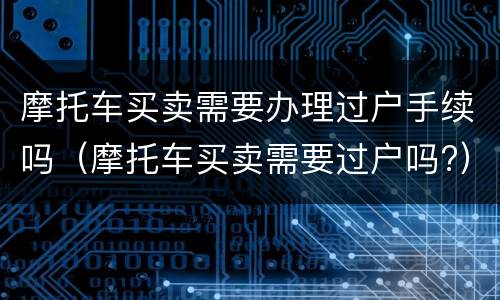 摩托车买卖需要办理过户手续吗（摩托车买卖需要过户吗?）