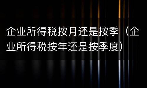 企业所得税按月还是按季（企业所得税按年还是按季度）