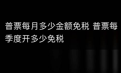 普票每月多少金额免税 普票每季度开多少免税