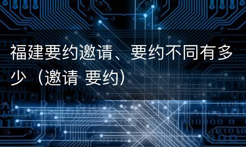 福建要约邀请、要约不同有多少（邀请 要约）