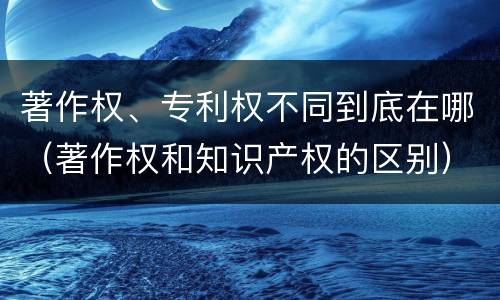 著作权、专利权不同到底在哪（著作权和知识产权的区别）