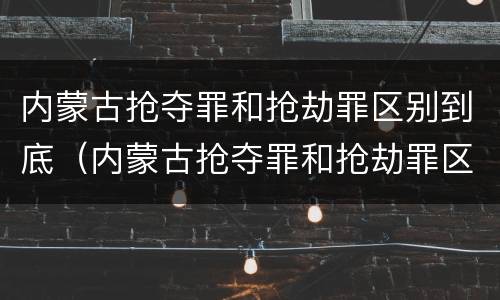 内蒙古抢夺罪和抢劫罪区别到底（内蒙古抢夺罪和抢劫罪区别到底是什么）