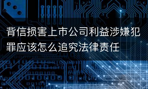 背信损害上市公司利益涉嫌犯罪应该怎么追究法律责任