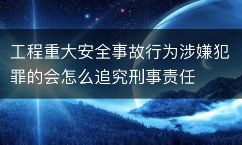 工程重大安全事故行为涉嫌犯罪的会怎么追究刑事责任