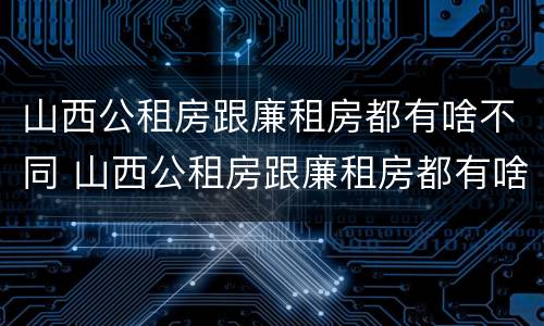 山西公租房跟廉租房都有啥不同 山西公租房跟廉租房都有啥不同之处
