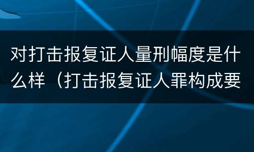 对打击报复证人量刑幅度是什么样（打击报复证人罪构成要件）