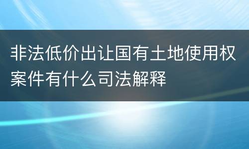 非法低价出让国有土地使用权案件有什么司法解释