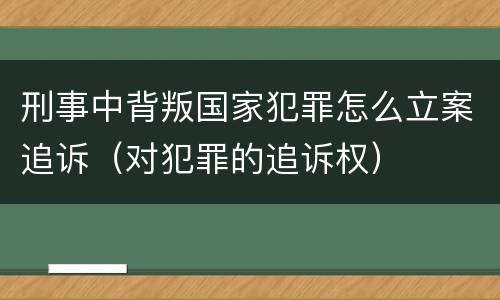 刑事中背叛国家犯罪怎么立案追诉(对犯罪的追诉权)