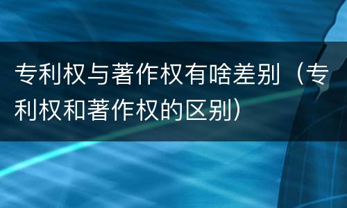 专利权与著作权有啥差别（专利权和著作权的区别）
