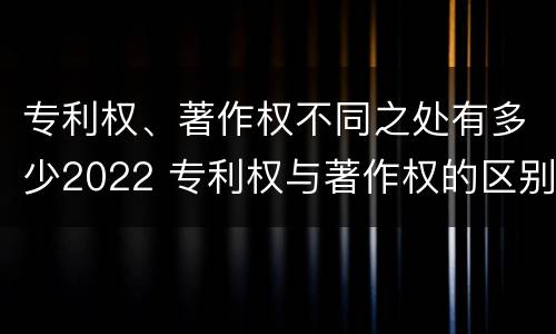 专利权、著作权不同之处有多少2022 专利权与著作权的区别与联系