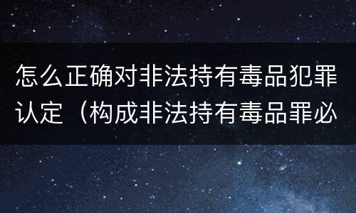 怎么正确对非法持有毒品犯罪认定（构成非法持有毒品罪必须是非法持有）