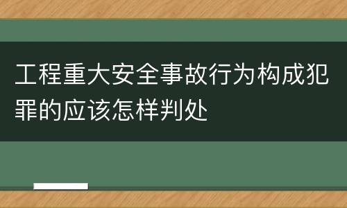 工程重大安全事故行为构成犯罪的应该怎样判处