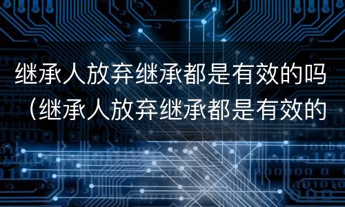 继承人放弃继承都是有效的吗（继承人放弃继承都是有效的吗为什么）