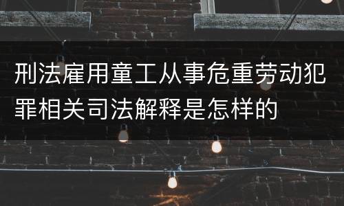 刑法雇用童工从事危重劳动犯罪相关司法解释是怎样的
