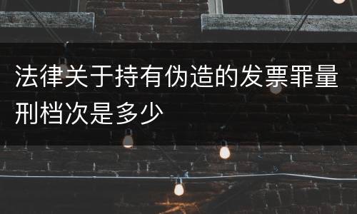 法律关于持有伪造的发票罪量刑档次是多少
