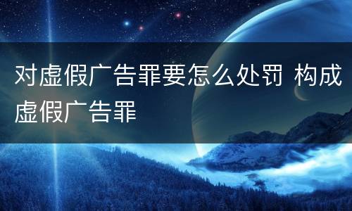 对虚假广告罪要怎么处罚 构成虚假广告罪