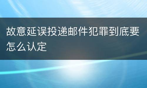 故意延误投递邮件犯罪到底要怎么认定