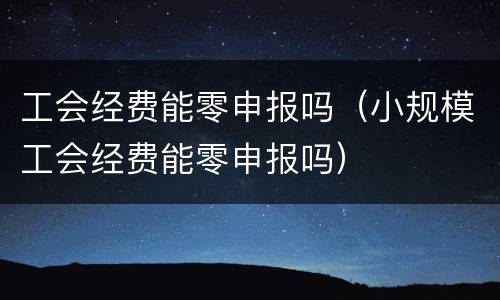 工会经费能零申报吗（小规模工会经费能零申报吗）