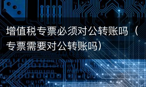 增值税专票必须对公转账吗（专票需要对公转账吗）