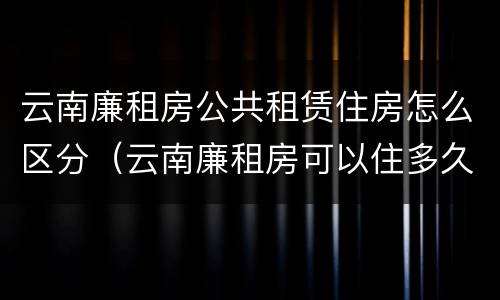 云南廉租房公共租赁住房怎么区分（云南廉租房可以住多久）