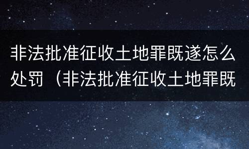 非法批准征收土地罪既遂怎么处罚（非法批准征收土地罪既遂怎么处罚的）