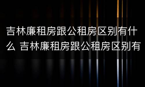 吉林廉租房跟公租房区别有什么 吉林廉租房跟公租房区别有什么不同