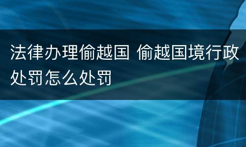 法律办理偷越国 偷越国境行政处罚怎么处罚