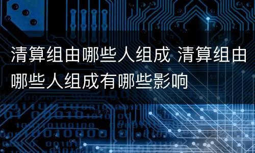 清算组由哪些人组成 清算组由哪些人组成有哪些影响