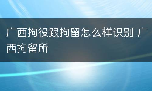 广西拘役跟拘留怎么样识别 广西拘留所