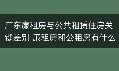 广东廉租房与公共租赁住房关键差别 廉租房和公租房有什么区别广州