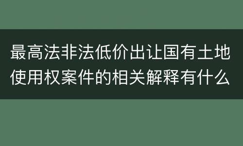 最高法非法低价出让国有土地使用权案件的相关解释有什么主要规定