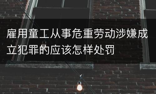 雇用童工从事危重劳动涉嫌成立犯罪的应该怎样处罚