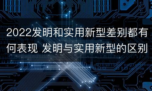 2022发明和实用新型差别都有何表现 发明与实用新型的区别