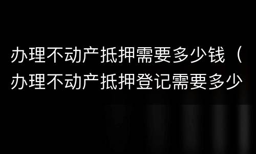 办理不动产抵押需要多少钱（办理不动产抵押登记需要多少钱）