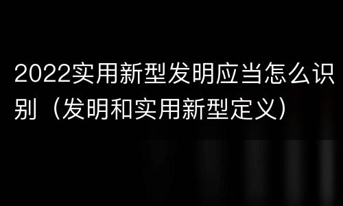 2022实用新型发明应当怎么识别（发明和实用新型定义）