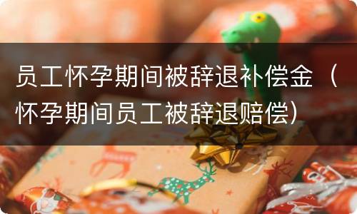 员工怀孕期间被辞退补偿金（怀孕期间员工被辞退赔偿）