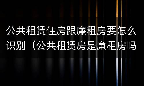 公共租赁住房跟廉租房要怎么识别（公共租赁房是廉租房吗）