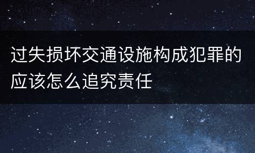 过失损坏交通设施构成犯罪的应该怎么追究责任