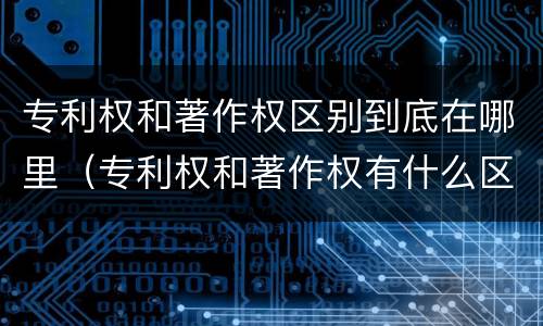 专利权和著作权区别到底在哪里（专利权和著作权有什么区别）