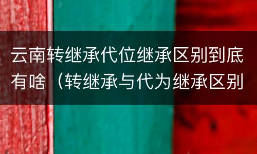 云南转继承代位继承区别到底有啥（转继承与代为继承区别）