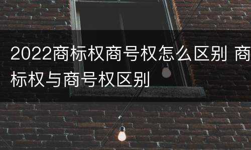 2022商标权商号权怎么区别 商标权与商号权区别