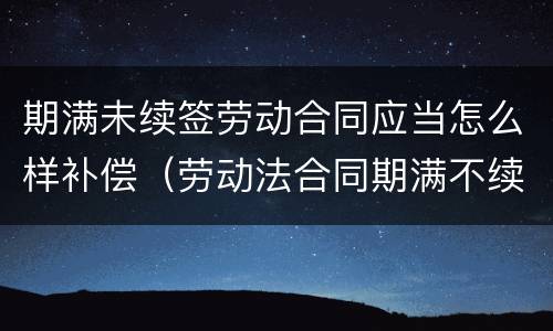 期满未续签劳动合同应当怎么样补偿（劳动法合同期满不续签 赔偿）