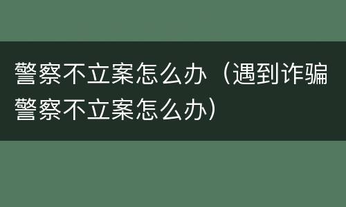 警察不立案怎么办（遇到诈骗警察不立案怎么办）