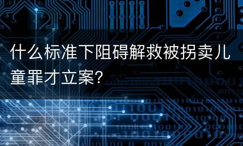 什么标准下阻碍解救被拐卖儿童罪才立案？
