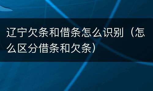 辽宁欠条和借条怎么识别（怎么区分借条和欠条）