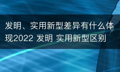 发明、实用新型差异有什么体现2022 发明 实用新型区别