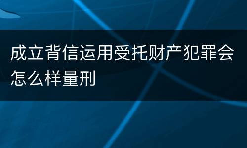 成立背信运用受托财产犯罪会怎么样量刑
